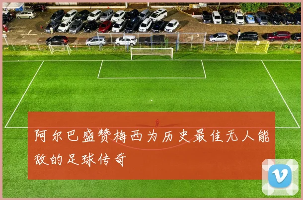 阿尔巴盛赞梅西为历史最佳无人能敌的足球传奇