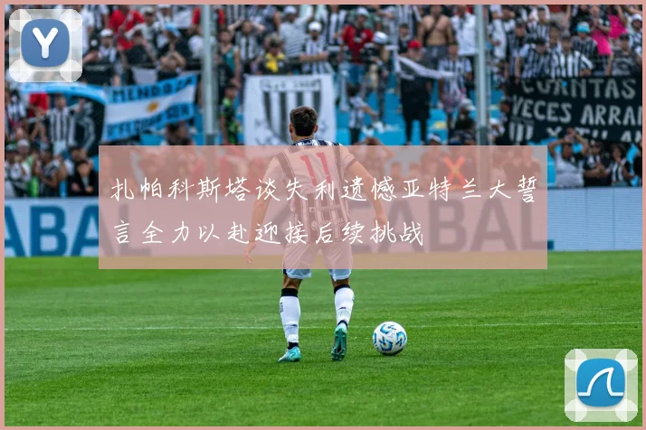 扎帕科斯塔谈失利遗憾亚特兰大誓言全力以赴迎接后续挑战