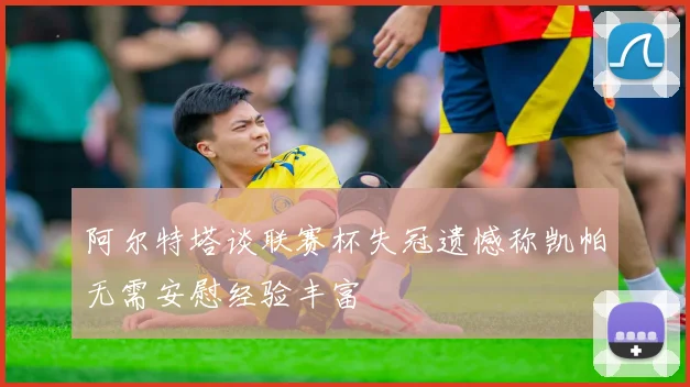 阿尔特塔谈联赛杯失冠遗憾称凯帕无需安慰经验丰富