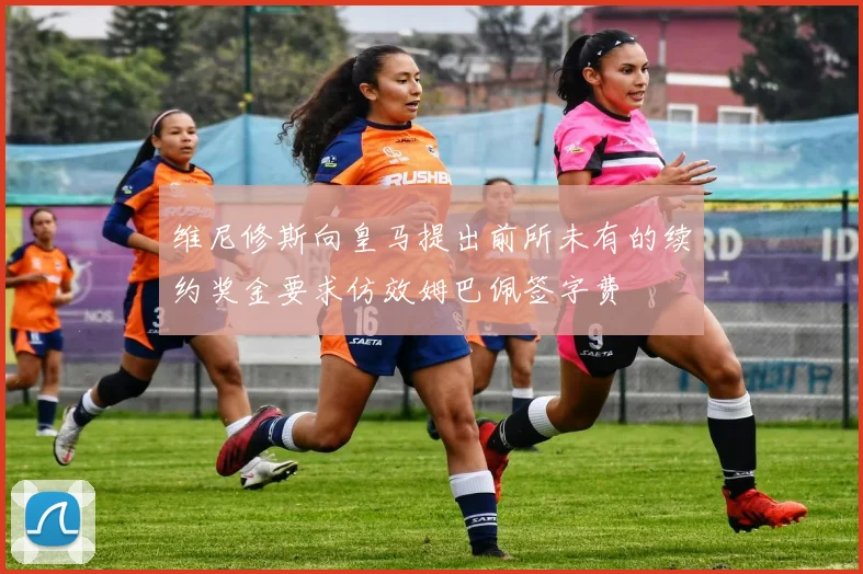 维尼修斯向皇马提出前所未有的续约奖金要求仿效姆巴佩签字费