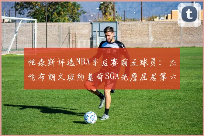 帕森斯评选NBA季后赛前五球员：杰伦布朗文班约基奇SGA老詹屈居第六